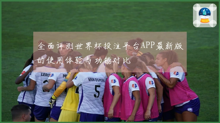 全面评测世界杯投注平台APP最新版的使用体验与功能对比