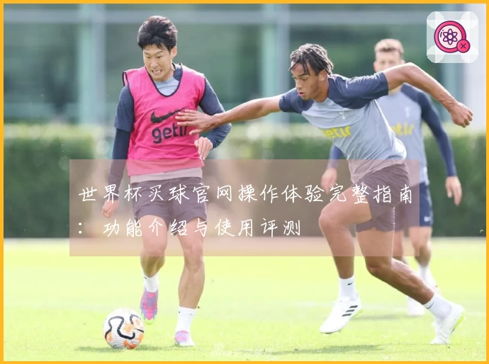世界杯买球官网操作体验完整指南：功能介绍与使用评测